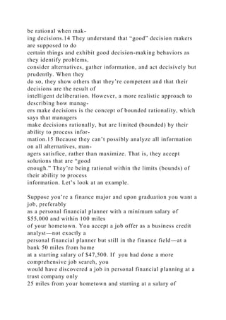 be rational when mak-
ing decisions.14 They understand that “good” decision makers
are supposed to do
certain things and exhibit good decision-making behaviors as
they identify problems,
consider alternatives, gather information, and act decisively but
prudently. When they
do so, they show others that they’re competent and that their
decisions are the result of
intelligent deliberation. However, a more realistic approach to
describing how manag-
ers make decisions is the concept of bounded rationality, which
says that managers
make decisions rationally, but are limited (bounded) by their
ability to process infor-
mation.15 Because they can’t possibly analyze all information
on all alternatives, man-
agers satisfice, rather than maximize. That is, they accept
solutions that are “good
enough.” They’re being rational within the limits (bounds) of
their ability to process
information. Let’s look at an example.
Suppose you’re a finance major and upon graduation you want a
job, preferably
as a personal financial planner with a minimum salary of
$55,000 and within 100 miles
of your hometown. You accept a job offer as a business credit
analyst—not exactly a
personal financial planner but still in the finance field—at a
bank 50 miles from home
at a starting salary of $47,500. If you had done a more
comprehensive job search, you
would have discovered a job in personal financial planning at a
trust company only
25 miles from your hometown and starting at a salary of
 