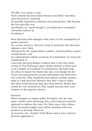 $55,000. You weren’t a per-
fectly rational decision maker because you didn’t maximize
your decision by searching
all possible alternatives and then choosing the best. But because
the first job offer was
satisfactory (or “good enough”), you behaved in a bounded-
rationality manner by
accepting it.
Most decisions that managers make don’t fit the assumptions of
perfect rational-
ity, so they satisfice. However, keep in mind that their decision
making is also likely
influenced by the organization’s culture, internal politics, power
considerations, and
by a phenomenon called escalation of commitment, an increased
commitment to
a previous decision despite evidence that it may have been
wrong.16 The Challenger space shuttle disaster is often used
as an example of escalation of commitment. Decision mak-
ers chose to launch the shuttle that day even though the de-
cision was questioned by several individuals who believed it
was a bad one. Why would decision makers escalate commit-
ment to a bad decision? Because they don’t want to admit
that their initial decision may have been flawed. Rather than
search for new alternatives, they simply increase their com-
mitment to the original solution.
Intuition
When managers at stapler-maker Swingline saw the com-
pany’s market share declining, they used a logical scientific
approach to address the issue. For three years, they exhaus-
tively researched stapler users before deciding what new
products to develop. However,
at Accentra, Inc., founder Todd Moses used a more intuitive
decision approach to
 