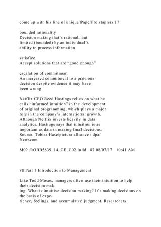 come up with his line of unique PaperPro staplers.17
bounded rationality
Decision making that’s rational, but
limited (bounded) by an individual’s
ability to process information
satisfice
Accept solutions that are “good enough”
escalation of commitment
An increased commitment to a previous
decision despite evidence it may have
been wrong
Netflix CEO Reed Hastings relies on what he
calls “informed intuition” in the development
of original programming, which plays a major
role in the company’s international growth.
Although Netflix invests heavily in data
analytics, Hastings says that intuition is as
important as data in making final decisions.
Source: Tobias Hase/picture alliance / dpa/
Newscom
M02_ROBB5839_14_GE_C02.indd 87 08/07/17 10:41 AM
88 Part 1 Introduction to Management
Like Todd Moses, managers often use their intuition to help
their decision mak-
ing. What is intuitive decision making? It’s making decisions on
the basis of expe-
rience, feelings, and accumulated judgment. Researchers
 