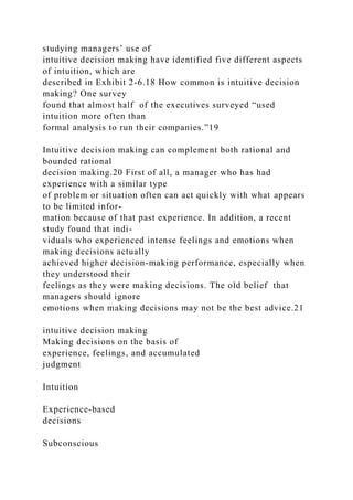 studying managers’ use of
intuitive decision making have identified five different aspects
of intuition, which are
described in Exhibit 2-6.18 How common is intuitive decision
making? One survey
found that almost half of the executives surveyed “used
intuition more often than
formal analysis to run their companies.”19
Intuitive decision making can complement both rational and
bounded rational
decision making.20 First of all, a manager who has had
experience with a similar type
of problem or situation often can act quickly with what appears
to be limited infor-
mation because of that past experience. In addition, a recent
study found that indi-
viduals who experienced intense feelings and emotions when
making decisions actually
achieved higher decision-making performance, especially when
they understood their
feelings as they were making decisions. The old belief that
managers should ignore
emotions when making decisions may not be the best advice.21
intuitive decision making
Making decisions on the basis of
experience, feelings, and accumulated
judgment
Intuition
Experience-based
decisions
Subconscious
 