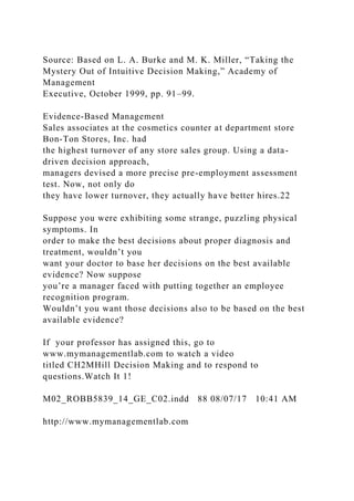 Source: Based on L. A. Burke and M. K. Miller, “Taking the
Mystery Out of Intuitive Decision Making,” Academy of
Management
Executive, October 1999, pp. 91–99.
Evidence-Based Management
Sales associates at the cosmetics counter at department store
Bon-Ton Stores, Inc. had
the highest turnover of any store sales group. Using a data-
driven decision approach,
managers devised a more precise pre-employment assessment
test. Now, not only do
they have lower turnover, they actually have better hires.22
Suppose you were exhibiting some strange, puzzling physical
symptoms. In
order to make the best decisions about proper diagnosis and
treatment, wouldn’t you
want your doctor to base her decisions on the best available
evidence? Now suppose
you’re a manager faced with putting together an employee
recognition program.
Wouldn’t you want those decisions also to be based on the best
available evidence?
If your professor has assigned this, go to
www.mymanagementlab.com to watch a video
titled CH2MHill Decision Making and to respond to
questions.Watch It 1!
M02_ROBB5839_14_GE_C02.indd 88 08/07/17 10:41 AM
http://www.mymanagementlab.com
 