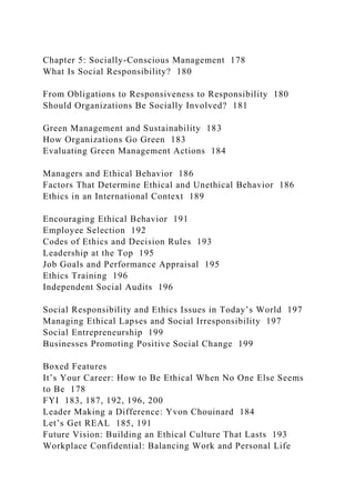 Chapter 5: Socially-Conscious Management 178
What Is Social Responsibility? 180
From Obligations to Responsiveness to Responsibility 180
Should Organizations Be Socially Involved? 181
Green Management and Sustainability 183
How Organizations Go Green 183
Evaluating Green Management Actions 184
Managers and Ethical Behavior 186
Factors That Determine Ethical and Unethical Behavior 186
Ethics in an International Context 189
Encouraging Ethical Behavior 191
Employee Selection 192
Codes of Ethics and Decision Rules 193
Leadership at the Top 195
Job Goals and Performance Appraisal 195
Ethics Training 196
Independent Social Audits 196
Social Responsibility and Ethics Issues in Today’s World 197
Managing Ethical Lapses and Social Irresponsibility 197
Social Entrepreneurship 199
Businesses Promoting Positive Social Change 199
Boxed Features
It’s Your Career: How to Be Ethical When No One Else Seems
to Be 178
FYI 183, 187, 192, 196, 200
Leader Making a Difference: Yvon Chouinard 184
Let’s Get REAL 185, 191
Future Vision: Building an Ethical Culture That Lasts 193
Workplace Confidential: Balancing Work and Personal Life
 