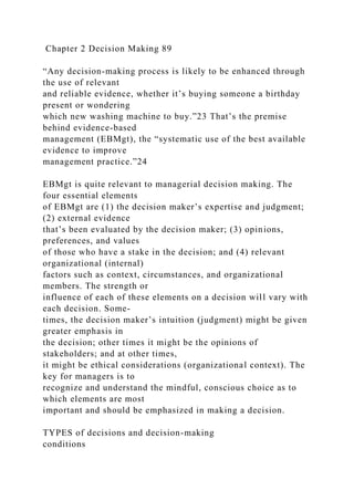 Chapter 2 Decision Making 89
“Any decision-making process is likely to be enhanced through
the use of relevant
and reliable evidence, whether it’s buying someone a birthday
present or wondering
which new washing machine to buy.”23 That’s the premise
behind evidence-based
management (EBMgt), the “systematic use of the best available
evidence to improve
management practice.”24
EBMgt is quite relevant to managerial decision making. The
four essential elements
of EBMgt are (1) the decision maker’s expertise and judgment;
(2) external evidence
that’s been evaluated by the decision maker; (3) opinions,
preferences, and values
of those who have a stake in the decision; and (4) relevant
organizational (internal)
factors such as context, circumstances, and organizational
members. The strength or
influence of each of these elements on a decision will vary with
each decision. Some-
times, the decision maker’s intuition (judgment) might be given
greater emphasis in
the decision; other times it might be the opinions of
stakeholders; and at other times,
it might be ethical considerations (organizational context). The
key for managers is to
recognize and understand the mindful, conscious choice as to
which elements are most
important and should be emphasized in making a decision.
TYPES of decisions and decision-making
conditions
 