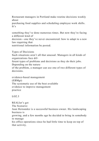 Restaurant managers in Portland make routine decisions weekly
about
purchasing food supplies and scheduling employee work shifts.
It’s
something they’ve done numerous times. But now they’re facing
a different kind of
decision—one they’ve never encountered: how to adapt to a new
law requiring that
nutritional information be posted.
Types of Decisions
Such situations aren’t all that unusual. Managers in all kinds of
organizations face dif-
ferent types of problems and decisions as they do their jobs.
Depending on the nature
of the problem, a manager can use one of two different types of
decisions.
evidence-based management
(EBMgt)
The systematic use of the best available
evidence to improve management
practice
LO2.3
REALlet’s get
The Scenario:
Juan Hernandez is a successful business owner. His landscaping
business is
growing, and a few months ago he decided to bring in somebody
to manage
his office operations since he had little time to keep on top of
that activity.
 