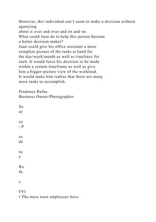 However, this individual can’t seem to make a decision without
agonizing
about it over and over and on and on.
What could Juan do to help this person become
a better decision maker?
Juan could give his office assistant a more
complete picture of the tasks at hand for
the day/week/month as well as timelines for
each. It would force his decision to be made
within a certain timeframe as well as give
him a bigger-picture view of the workload.
It would make him realize that there are many
more tasks to accomplish.
Prudence Rufus
Business Owner/Photographer
So
ur
ce
: P
ru
de
nc
e
Ru
fu
s
FYI
• The more trust employees have
 