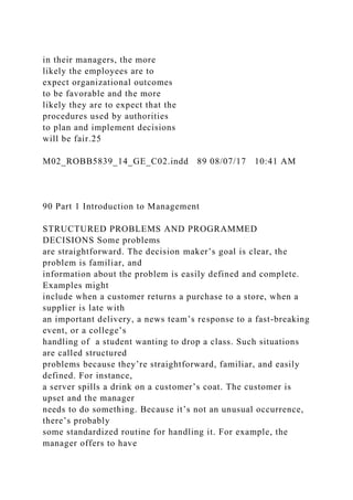 in their managers, the more
likely the employees are to
expect organizational outcomes
to be favorable and the more
likely they are to expect that the
procedures used by authorities
to plan and implement decisions
will be fair.25
M02_ROBB5839_14_GE_C02.indd 89 08/07/17 10:41 AM
90 Part 1 Introduction to Management
STRUCTURED PROBLEMS AND PROGRAMMED
DECISIONS Some problems
are straightforward. The decision maker’s goal is clear, the
problem is familiar, and
information about the problem is easily defined and complete.
Examples might
include when a customer returns a purchase to a store, when a
supplier is late with
an important delivery, a news team’s response to a fast-breaking
event, or a college’s
handling of a student wanting to drop a class. Such situations
are called structured
problems because they’re straightforward, familiar, and easily
defined. For instance,
a server spills a drink on a customer’s coat. The customer is
upset and the manager
needs to do something. Because it’s not an unusual occurrence,
there’s probably
some standardized routine for handling it. For example, the
manager offers to have
 