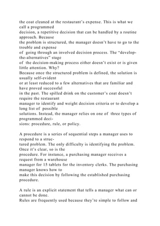 the coat cleaned at the restaurant’s expense. This is what we
call a programmed
decision, a repetitive decision that can be handled by a routine
approach. Because
the problem is structured, the manager doesn’t have to go to the
trouble and expense
of going through an involved decision process. The “develop-
the-alternatives” stage
of the decision-making process either doesn’t exist or is given
little attention. Why?
Because once the structured problem is defined, the solution is
usually self-evident
or at least reduced to a few alternatives that are familiar and
have proved successful
in the past. The spilled drink on the customer’s coat doesn’t
require the restaurant
manager to identify and weight decision criteria or to develop a
long list of possible
solutions. Instead, the manager relies on one of three types of
programmed deci-
sions: procedure, rule, or policy.
A procedure is a series of sequential steps a manager uses to
respond to a struc-
tured problem. The only difficulty is identifying the problem.
Once it’s clear, so is the
procedure. For instance, a purchasing manager receives a
request from a warehouse
manager for 15 tablets for the inventory clerks. The purchasing
manager knows how to
make this decision by following the established purchasing
procedure.
A rule is an explicit statement that tells a manager what can or
cannot be done.
Rules are frequently used because they’re simple to follow and
 
