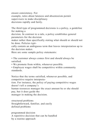 ensure consistency. For
example, rules about lateness and absenteeism permit
supervisors to make disciplinary
decisions rapidly and fairly.
The third type of programmed decisions is a policy, a guideline
for making a
decision. In contrast to a rule, a policy establishes general
parameters for the decision
maker rather than specifically stating what should or should not
be done. Policies typi-
cally contain an ambiguous term that leaves interpretation up to
the decision maker.
Here are some sample policy statements:
• The customer always comes first and should always be
satisfied.
• We promote from within, whenever possible.
• Employee wages shall be competitive within community
standards.
Notice that the terms satisfied, whenever possible, and
competitive require interpreta-
tion. For instance, the policy of paying competitive wages
doesn’t tell a company’s
human resources manager the exact amount he or she should
pay, but it does guide the
manager in making the decision.
structured problems
Straightforward, familiar, and easily
defined problems
programmed decision
A repetitive decision that can be handled
by a routine approach
 