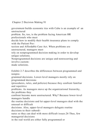 Chapter 2 Decision Making 91
government builds economic ties with Cuba is an example of an
unstructured
problem. So, too, is the problem facing American HR
professionals who must
decide how to modify their health insurance plans to comply
with the Patient Pro-
tection and Affordable Care Act. When problems are
unstructured, managers must
rely on nonprogrammed decision making in order to develop
unique solutions.
Nonprogrammed decisions are unique and nonrecurring and
involve custom-
made solutions.
Exhibit 2-7 describes the differences between programmed and
nonpro-
grammed decisions. Lower-level managers mostly rely on
programmed decisions
(procedures, rules, and policies) because they confront familiar
and repetitive
problems. As managers move up the organizational hierarchy,
the problems they
confront become more unstructured. Why? Because lower-level
managers handle
the routine decisions and let upper-level managers deal with the
unusual or difficult
decisions. Also, upper-level managers delegate routine
decisions to their subordi-
nates so they can deal with more difficult issues.26 Thus, few
managerial decisions
in the real world are either fully programmed or
 