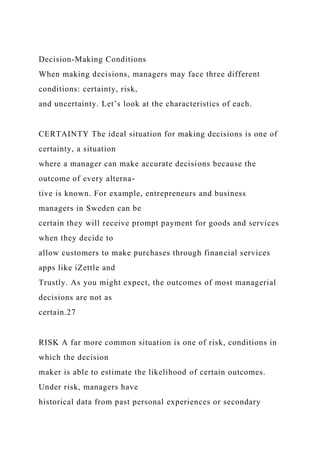 Decision-Making Conditions
When making decisions, managers may face three different
conditions: certainty, risk,
and uncertainty. Let’s look at the characteristics of each.
CERTAINTY The ideal situation for making decisions is one of
certainty, a situation
where a manager can make accurate decisions because the
outcome of every alterna-
tive is known. For example, entrepreneurs and business
managers in Sweden can be
certain they will receive prompt payment for goods and services
when they decide to
allow customers to make purchases through financial services
apps like iZettle and
Trustly. As you might expect, the outcomes of most managerial
decisions are not as
certain.27
RISK A far more common situation is one of risk, conditions in
which the decision
maker is able to estimate the likelihood of certain outcomes.
Under risk, managers have
historical data from past personal experiences or secondary
 