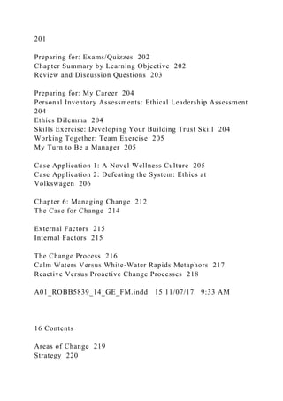 201
Preparing for: Exams/Quizzes 202
Chapter Summary by Learning Objective 202
Review and Discussion Questions 203
Preparing for: My Career 204
Personal Inventory Assessments: Ethical Leadership Assessment
204
Ethics Dilemma 204
Skills Exercise: Developing Your Building Trust Skill 204
Working Together: Team Exercise 205
My Turn to Be a Manager 205
Case Application 1: A Novel Wellness Culture 205
Case Application 2: Defeating the System: Ethics at
Volkswagen 206
Chapter 6: Managing Change 212
The Case for Change 214
External Factors 215
Internal Factors 215
The Change Process 216
Calm Waters Versus White-Water Rapids Metaphors 217
Reactive Versus Proactive Change Processes 218
A01_ROBB5839_14_GE_FM.indd 15 11/07/17 9:33 AM
16 Contents
Areas of Change 219
Strategy 220
 
