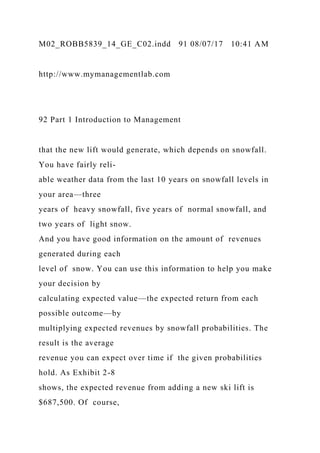 M02_ROBB5839_14_GE_C02.indd 91 08/07/17 10:41 AM
http://www.mymanagementlab.com
92 Part 1 Introduction to Management
that the new lift would generate, which depends on snowfall.
You have fairly reli-
able weather data from the last 10 years on snowfall levels in
your area—three
years of heavy snowfall, five years of normal snowfall, and
two years of light snow.
And you have good information on the amount of revenues
generated during each
level of snow. You can use this information to help you make
your decision by
calculating expected value—the expected return from each
possible outcome—by
multiplying expected revenues by snowfall probabilities. The
result is the average
revenue you can expect over time if the given probabilities
hold. As Exhibit 2-8
shows, the expected revenue from adding a new ski lift is
$687,500. Of course,
 