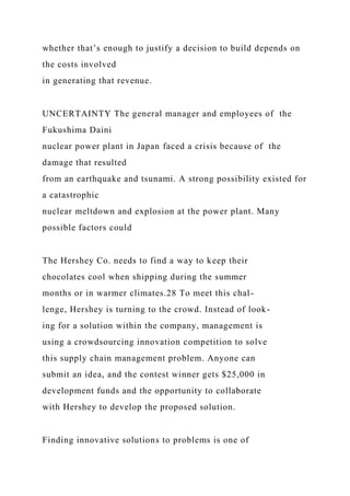 whether that’s enough to justify a decision to build depends on
the costs involved
in generating that revenue.
UNCERTAINTY The general manager and employees of the
Fukushima Daini
nuclear power plant in Japan faced a crisis because of the
damage that resulted
from an earthquake and tsunami. A strong possibility existed for
a catastrophic
nuclear meltdown and explosion at the power plant. Many
possible factors could
The Hershey Co. needs to find a way to keep their
chocolates cool when shipping during the summer
months or in warmer climates.28 To meet this chal-
lenge, Hershey is turning to the crowd. Instead of look-
ing for a solution within the company, management is
using a crowdsourcing innovation competition to solve
this supply chain management problem. Anyone can
submit an idea, and the contest winner gets $25,000 in
development funds and the opportunity to collaborate
with Hershey to develop the proposed solution.
Finding innovative solutions to problems is one of
 