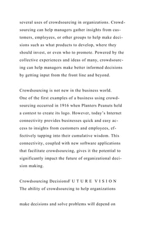 several uses of crowdsourcing in organizations. Crowd-
sourcing can help managers gather insights from cus-
tomers, employees, or other groups to help make deci-
sions such as what products to develop, where they
should invest, or even who to promote. Powered by the
collective experiences and ideas of many, crowdsourc-
ing can help managers make better informed decisions
by getting input from the front line and beyond.
Crowdsourcing is not new in the business world.
One of the first examples of a business using crowd-
sourcing occurred in 1916 when Planters Peanuts held
a contest to create its logo. However, today’s Internet
connectivity provides businesses quick and easy ac-
cess to insights from customers and employees, ef-
fectively tapping into their cumulative wisdom. This
connectivity, coupled with new software applications
that facilitate crowdsourcing, gives it the potential to
significantly impact the future of organizational deci-
sion making.
Crowdsourcing DecisionsF U T U R E V I S I O N
The ability of crowdsourcing to help organizations
make decisions and solve problems will depend on
 