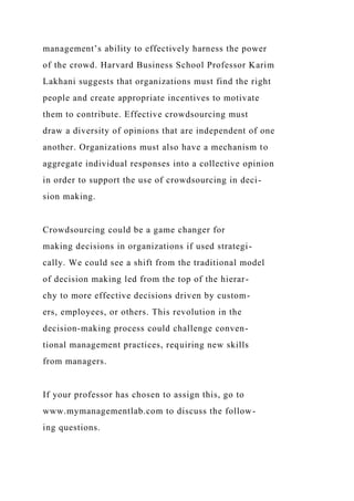 management’s ability to effectively harness the power
of the crowd. Harvard Business School Professor Karim
Lakhani suggests that organizations must find the right
people and create appropriate incentives to motivate
them to contribute. Effective crowdsourcing must
draw a diversity of opinions that are independent of one
another. Organizations must also have a mechanism to
aggregate individual responses into a collective opinion
in order to support the use of crowdsourcing in deci-
sion making.
Crowdsourcing could be a game changer for
making decisions in organizations if used strategi-
cally. We could see a shift from the traditional model
of decision making led from the top of the hierar-
chy to more effective decisions driven by custom-
ers, employees, or others. This revolution in the
decision-making process could challenge conven-
tional management practices, requiring new skills
from managers.
If your professor has chosen to assign this, go to
www.mymanagementlab.com to discuss the follow-
ing questions.
 