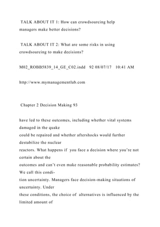 TALK ABOUT IT 1: How can crowdsourcing help
managers make better decisions?
TALK ABOUT IT 2: What are some risks in using
crowdsourcing to make decisions?
M02_ROBB5839_14_GE_C02.indd 92 08/07/17 10:41 AM
http://www.mymanagementlab.com
Chapter 2 Decision Making 93
have led to these outcomes, including whether vital systems
damaged in the quake
could be repaired and whether aftershocks would further
destabilize the nuclear
reactors. What happens if you face a decision where you’re not
certain about the
outcomes and can’t even make reasonable probability estimates?
We call this condi-
tion uncertainty. Managers face decision-making situations of
uncertainty. Under
these conditions, the choice of alternatives is influenced by the
limited amount of
 