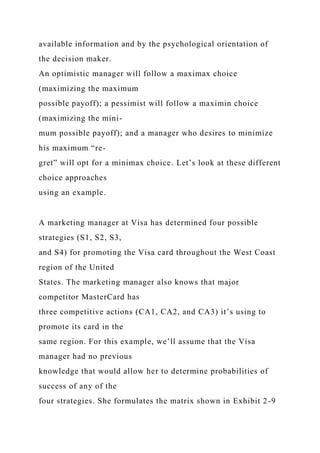 available information and by the psychological orientation of
the decision maker.
An optimistic manager will follow a maximax choice
(maximizing the maximum
possible payoff); a pessimist will follow a maximin choice
(maximizing the mini-
mum possible payoff); and a manager who desires to minimize
his maximum “re-
gret” will opt for a minimax choice. Let’s look at these different
choice approaches
using an example.
A marketing manager at Visa has determined four possible
strategies (S1, S2, S3,
and S4) for promoting the Visa card throughout the West Coast
region of the United
States. The marketing manager also knows that major
competitor MasterCard has
three competitive actions (CA1, CA2, and CA3) it’s using to
promote its card in the
same region. For this example, we’ll assume that the Visa
manager had no previous
knowledge that would allow her to determine probabilities of
success of any of the
four strategies. She formulates the matrix shown in Exhibit 2-9
 