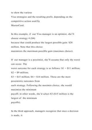 to show the various
Visa strategies and the resulting profit, depending on the
competitive action used by
MasterCard.
In this example, if our Visa manager is an optimist, she’ll
choose strategy 4 (S4)
because that could produce the largest possible gain: $28
million. Note that this choice
maximizes the maximum possible gain (maximax choice).
If our manager is a pessimist, she’ll assume that only the worst
can occur. The
worst outcome for each strategy is as follows: S1 = $11 million;
S2 = $9 million;
S3 = $15 million; S4 = $14 million. These are the most
pessimistic outcomes from
each strategy. Following the maximin choice, she would
maximize the minimum
payoff; in other words, she’d select S3 ($15 million is the
largest of the minimum
payoffs).
In the third approach, managers recognize that once a decision
is made, it
 