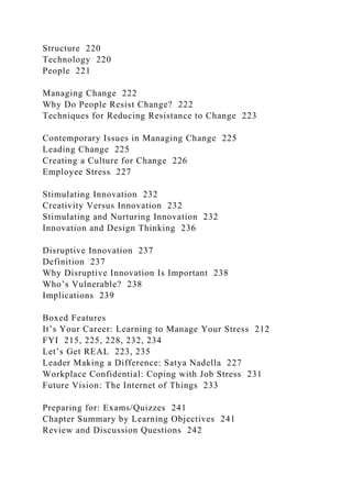 Structure 220
Technology 220
People 221
Managing Change 222
Why Do People Resist Change? 222
Techniques for Reducing Resistance to Change 223
Contemporary Issues in Managing Change 225
Leading Change 225
Creating a Culture for Change 226
Employee Stress 227
Stimulating Innovation 232
Creativity Versus Innovation 232
Stimulating and Nurturing Innovation 232
Innovation and Design Thinking 236
Disruptive Innovation 237
Definition 237
Why Disruptive Innovation Is Important 238
Who’s Vulnerable? 238
Implications 239
Boxed Features
It’s Your Career: Learning to Manage Your Stress 212
FYI 215, 225, 228, 232, 234
Let’s Get REAL 223, 235
Leader Making a Difference: Satya Nadella 227
Workplace Confidential: Coping with Job Stress 231
Future Vision: The Internet of Things 233
Preparing for: Exams/Quizzes 241
Chapter Summary by Learning Objectives 241
Review and Discussion Questions 242
 