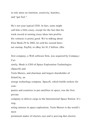 to rely more on intuition, creativity, hunches,
and “gut feel.”
He’s not your typical CEO. In fact, some might
call him a little crazy, except for the fact that his
track record at turning crazy ideas into profita-
ble ventures is pretty good. We’re talking about
Elon Musk.29 In 2002, he sold his second Inter-
net startup, PayPal, to eBay for $1.5 billion. (His
first company, a Web software firm, was acquired by Compaq.)
Cur-
rently, Musk is CEO of Space Exploration Technologies
(SpaceX) and
Tesla Motors, and chairman and largest shareholder of
SolarCity, an
energy technology company. SpaceX, which builds rockets for
com-
panies and countries to put satellites in space, was the first
private
company to deliver cargo to the International Space Station. It’s
reig-
niting interest in space exploration. Tesla Motors is the world’s
most
prominent maker of electric cars and is proving that electric
 