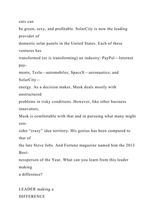 cars can
be green, sexy, and profitable. SolarCity is now the leading
provider of
domestic solar panels in the United States. Each of these
ventures has
transformed (or is transforming) an industry: PayPal—Internet
pay-
ments; Tesla—automobiles; SpaceX—aeronautics; and
SolarCity—
energy. As a decision maker, Musk deals mostly with
unstructured
problems in risky conditions. However, like other business
innovators,
Musk is comfortable with that and in pursuing what many might
con-
sider “crazy” idea territory. His genius has been compared to
that of
the late Steve Jobs. And Fortune magazine named him the 2013
Busi-
nessperson of the Year. What can you learn from this leader
making
a difference?
LEADER making a
DIFFERENCE
 