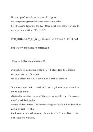 If your professor has assigned this, go to
www.mymanagementlab.com to watch a video
titled Gaviña Gourmet Coffee: Organizational Behavior and to
respond to questions.Watch It 2!
M02_ROBB5839_14_GE_C02.indd 94 08/07/17 10:41 AM
http://www.mymanagementlab.com
Chapter 2 Decision Making 95
evaluating information. Exhibit 2-11 identifies 12 common
decision errors of manag-
ers and biases they may have. Let’s look at each.31
When decision makers tend to think they know more than they
do or hold unre-
alistically positive views of themselves and their performance,
they’re exhibiting the
overconfidence bias. The immediate gratification bias describes
decision makers who
tend to want immediate rewards and to avoid immediate costs.
For these individuals,
 