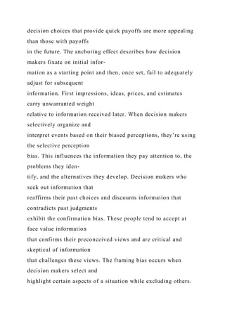 decision choices that provide quick payoffs are more appealing
than those with payoffs
in the future. The anchoring effect describes how decision
makers fixate on initial infor-
mation as a starting point and then, once set, fail to adequately
adjust for subsequent
information. First impressions, ideas, prices, and estimates
carry unwarranted weight
relative to information received later. When decision makers
selectively organize and
interpret events based on their biased perceptions, they’re using
the selective perception
bias. This influences the information they pay attention to, the
problems they iden-
tify, and the alternatives they develop. Decision makers who
seek out information that
reaffirms their past choices and discounts information that
contradicts past judgments
exhibit the confirmation bias. These people tend to accept at
face value information
that confirms their preconceived views and are critical and
skeptical of information
that challenges these views. The framing bias occurs when
decision makers select and
highlight certain aspects of a situation while excluding others.
 