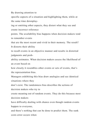 By drawing attention to
specific aspects of a situation and highlighting them, while at
the same time downplay-
ing or omitting other aspects, they distort what they see and
create incorrect reference
points. The availability bias happens when decision makers tend
to remember events
that are the most recent and vivid in their memory. The result?
It distorts their ability
to recall events in an objective manner and results in distorted
judgments and prob-
ability estimates. When decision makers assess the likelihood of
an event based on
how closely it resembles other events or sets of events, that’s
the representation bias.
Managers exhibiting this bias draw analogies and see identical
situations where they
don’t exist. The randomness bias describes the actions of
decision makers who try to
create meaning out of random events. They do this because most
decision makers
have difficulty dealing with chance even though random events
happen to everyone,
and there’s nothing that can be done to predict them. The sunk
costs error occurs when
 