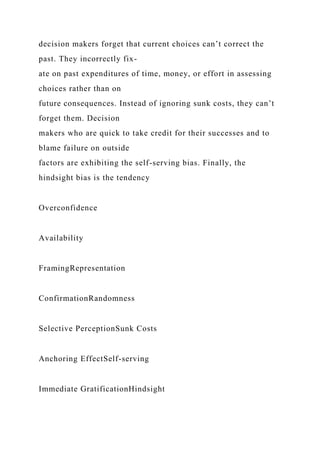decision makers forget that current choices can’t correct the
past. They incorrectly fix-
ate on past expenditures of time, money, or effort in assessing
choices rather than on
future consequences. Instead of ignoring sunk costs, they can’t
forget them. Decision
makers who are quick to take credit for their successes and to
blame failure on outside
factors are exhibiting the self-serving bias. Finally, the
hindsight bias is the tendency
Overconfidence
Availability
FramingRepresentation
ConfirmationRandomness
Selective PerceptionSunk Costs
Anchoring EffectSelf-serving
Immediate GratificationHindsight
 