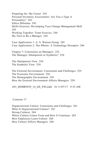 Preparing for: My Career 243
Personal Inventory Assessments: Are You a Type A
Personality? 243
Ethics Dilemma 243
Skills Exercise: Developing Your Change Management Skill
243
Working Together: Team Exercise 244
My Turn to Be a Manager 244
Case Application 1: A. S. Watson Group 245
Case Application 2: The iPhone: A Technology Disruptor 246
Chapter 7: Constraints on Managers 252
The Manager: Omnipotent or Symbolic? 254
The Omnipotent View 254
The Symbolic View 254
The External Environment: Constraints and Challenges 255
The Economic Environment 256
The Demographic Environment 256
How the External Environment Affects Managers 258
A01_ROBB5839_14_GE_FM.indd 16 11/07/17 9:33 AM
Contents 17
Organizational Culture: Constraints and Challenges 261
What Is Organizational Culture? 261
Strong Cultures 264
Where Culture Comes From and How It Continues 265
How Employees Learn Culture 266
How Culture Affects Managers 268
 