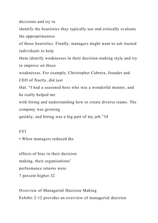 decisions and try to
identify the heuristics they typically use and critically evaluate
the appropriateness
of those heuristics. Finally, managers might want to ask trusted
individuals to help
them identify weaknesses in their decision-making style and try
to improve on those
weaknesses. For example, Christopher Cabrera, founder and
CEO of Xactly, did just
that. “I had a seasoned boss who was a wonderful mentor, and
he really helped me
with hiring and understanding how to create diverse teams. The
company was growing
quickly, and hiring was a big part of my job.”34
FYI
• When managers reduced the
effects of bias in their decision
making, their organizations’
performance returns were
7 percent higher.32
Overview of Managerial Decision Making
Exhibit 2-12 provides an overview of managerial decision
 