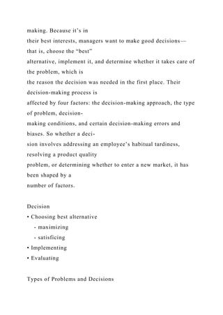 making. Because it’s in
their best interests, managers want to make good decisions—
that is, choose the “best”
alternative, implement it, and determine whether it takes care of
the problem, which is
the reason the decision was needed in the first place. Their
decision-making process is
affected by four factors: the decision-making approach, the type
of problem, decision-
making conditions, and certain decision-making errors and
biases. So whether a deci-
sion involves addressing an employee’s habitual tardiness,
resolving a product quality
problem, or determining whether to enter a new market, it has
been shaped by a
number of factors.
Decision
• Choosing best alternative
- maximizing
- satisficing
• Implementing
• Evaluating
Types of Problems and Decisions
 
