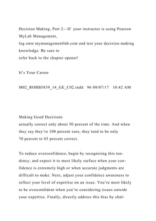 Decision Making, Part 2—If your instructor is using Pearson
MyLab Management,
log onto mymanagementlab.com and test your decision-making
knowledge. Be sure to
refer back to the chapter opener!
It’s Your Career
M02_ROBB5839_14_GE_C02.indd 96 08/07/17 10:42 AM
Making Good Decisions
actually correct only about 50 percent of the time. And when
they say they’re 100 percent sure, they tend to be only
70 percent to 85 percent correct.
To reduce overconfidence, begin by recognizing this ten-
dency, and expect it to most likely surface when your con-
fidence is extremely high or when accurate judgments are
difficult to make. Next, adjust your confidence awareness to
reflect your level of expertise on an issue. You’re most likely
to be overconfident when you’re considering issues outside
your expertise. Finally, directly address this bias by chal-
 