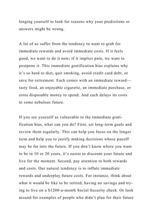 lenging yourself to look for reasons why your predictions or
answers might be wrong.
A lot of us suffer from the tendency to want to grab for
immediate rewards and avoid immediate costs. If it feels
good, we want to do it now; if it implies pain, we want to
postpone it. This immediate gratification bias explains why
it’s so hard to diet, quit smoking, avoid credit card debt, or
save for retirement. Each comes with an immediate reward—
tasty food, an enjoyable cigarette, an immediate purchase, or
extra disposable money to spend. And each delays its costs
to some nebulous future.
If you see yourself as vulnerable to the immediate grati-
fication bias, what can you do? First, set long-term goals and
review them regularly. This can help you focus on the longer
term and help you to justify making decisions whose payoff
may be far into the future. If you don’t know where you want
to be in 10 or 20 years, it’s easier to discount your future and
live for the moment. Second, pay attention to both rewards
and costs. Our natural tendency is to inflate immediate
rewards and underplay future costs. For instance, think about
what it would be like to be retired, having no savings and try-
ing to live on a $1200-a-month Social Security check. Or look
around for examples of people who didn’t plan for their future
 