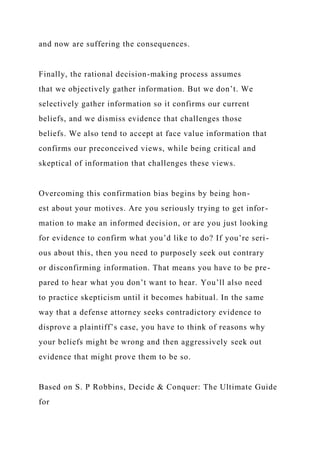 and now are suffering the consequences.
Finally, the rational decision-making process assumes
that we objectively gather information. But we don’t. We
selectively gather information so it confirms our current
beliefs, and we dismiss evidence that challenges those
beliefs. We also tend to accept at face value information that
confirms our preconceived views, while being critical and
skeptical of information that challenges these views.
Overcoming this confirmation bias begins by being hon-
est about your motives. Are you seriously trying to get infor-
mation to make an informed decision, or are you just looking
for evidence to confirm what you’d like to do? If you’re seri-
ous about this, then you need to purposely seek out contrary
or disconfirming information. That means you have to be pre-
pared to hear what you don’t want to hear. You’ll also need
to practice skepticism until it becomes habitual. In the same
way that a defense attorney seeks contradictory evidence to
disprove a plaintiff’s case, you have to think of reasons why
your beliefs might be wrong and then aggressively seek out
evidence that might prove them to be so.
Based on S. P Robbins, Decide & Conquer: The Ultimate Guide
for
 