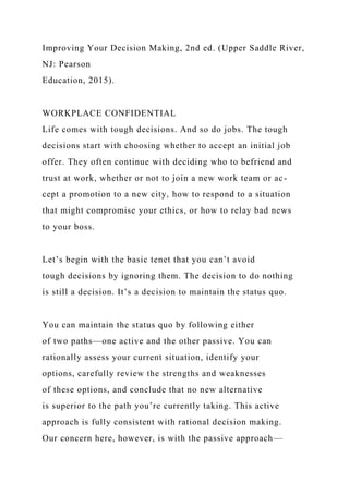 Improving Your Decision Making, 2nd ed. (Upper Saddle River,
NJ: Pearson
Education, 2015).
WORKPLACE CONFIDENTIAL
Life comes with tough decisions. And so do jobs. The tough
decisions start with choosing whether to accept an initial job
offer. They often continue with deciding who to befriend and
trust at work, whether or not to join a new work team or ac-
cept a promotion to a new city, how to respond to a situation
that might compromise your ethics, or how to relay bad news
to your boss.
Let’s begin with the basic tenet that you can’t avoid
tough decisions by ignoring them. The decision to do nothing
is still a decision. It’s a decision to maintain the status quo.
You can maintain the status quo by following either
of two paths—one active and the other passive. You can
rationally assess your current situation, identify your
options, carefully review the strengths and weaknesses
of these options, and conclude that no new alternative
is superior to the path you’re currently taking. This active
approach is fully consistent with rational decision making.
Our concern here, however, is with the passive approach—
 