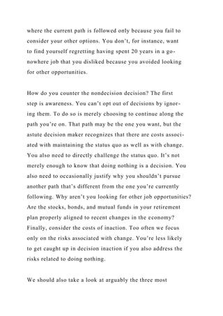 where the current path is followed only because you fail to
consider your other options. You don’t, for instance, want
to find yourself regretting having spent 20 years in a go-
nowhere job that you disliked because you avoided looking
for other opportunities.
How do you counter the nondecision decision? The first
step is awareness. You can’t opt out of decisions by ignor-
ing them. To do so is merely choosing to continue along the
path you’re on. That path may be the one you want, but the
astute decision maker recognizes that there are costs associ-
ated with maintaining the status quo as well as with change.
You also need to directly challenge the status quo. It’s not
merely enough to know that doing nothing is a decision. You
also need to occasionally justify why you shouldn’t pursue
another path that’s different from the one you’re currently
following. Why aren’t you looking for other job opportunities?
Are the stocks, bonds, and mutual funds in your retirement
plan properly aligned to recent changes in the economy?
Finally, consider the costs of inaction. Too often we focus
only on the risks associated with change. You’re less likely
to get caught up in decision inaction if you also address the
risks related to doing nothing.
We should also take a look at arguably the three most
 