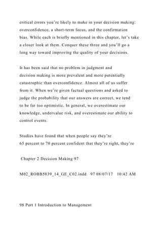 critical errors you’re likely to make in your decision making:
overconfidence, a short-term focus, and the confirmation
bias. While each is briefly mentioned in this chapter, let’s take
a closer look at them. Conquer these three and you’ll go a
long way toward improving the quality of your decisions.
It has been said that no problem in judgment and
decision making is more prevalent and more potentially
catastrophic than overconfidence. Almost all of us suffer
from it. When we’re given factual questions and asked to
judge the probability that our answers are correct, we tend
to be far too optimistic. In general, we overestimate our
knowledge, undervalue risk, and overestimate our ability to
control events.
Studies have found that when people say they’re
65 percent to 70 percent confident that they’re right, they’re
Chapter 2 Decision Making 97
M02_ROBB5839_14_GE_C02.indd 97 08/07/17 10:42 AM
98 Part 1 Introduction to Management
 