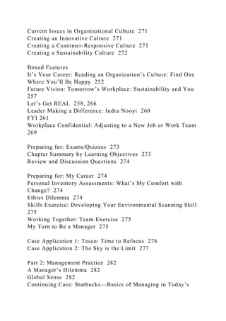 Current Issues in Organizational Culture 271
Creating an Innovative Culture 271
Creating a Customer-Responsive Culture 271
Creating a Sustainability Culture 272
Boxed Features
It’s Your Career: Reading an Organization’s Culture: Find One
Where You’ll Be Happy 252
Future Vision: Tomorrow’s Workplace: Sustainability and You
257
Let’s Get REAL 258, 266
Leader Making a Difference: Indra Nooyi 260
FYI 261
Workplace Confidential: Adjusting to a New Job or Work Team
269
Preparing for: Exams/Quizzes 273
Chapter Summary by Learning Objectives 273
Review and Discussion Questions 274
Preparing for: My Career 274
Personal Inventory Assessments: What’s My Comfort with
Change? 274
Ethics Dilemma 274
Skills Exercise: Developing Your Environmental Scanning Skill
275
Working Together: Team Exercise 275
My Turn to Be a Manager 275
Case Application 1: Tesco: Time to Refocus 276
Case Application 2: The Sky is the Limit 277
Part 2: Management Practice 282
A Manager’s Dilemma 282
Global Sense 282
Continuing Case: Starbucks—Basics of Managing in Today’s
 
