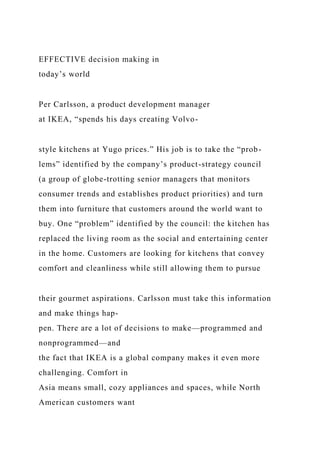 EFFECTIVE decision making in
today’s world
Per Carlsson, a product development manager
at IKEA, “spends his days creating Volvo-
style kitchens at Yugo prices.” His job is to take the “prob-
lems” identified by the company’s product-strategy council
(a group of globe-trotting senior managers that monitors
consumer trends and establishes product priorities) and turn
them into furniture that customers around the world want to
buy. One “problem” identified by the council: the kitchen has
replaced the living room as the social and entertaining center
in the home. Customers are looking for kitchens that convey
comfort and cleanliness while still allowing them to pursue
their gourmet aspirations. Carlsson must take this information
and make things hap-
pen. There are a lot of decisions to make—programmed and
nonprogrammed—and
the fact that IKEA is a global company makes it even more
challenging. Comfort in
Asia means small, cozy appliances and spaces, while North
American customers want
 