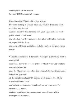 development of future cars.
Source: REX Features/AP Images
Guidelines for Effective Decision Making
Decision making is serious business. Your abilities and track
record as an effective
decision maker will determine how your organizational work
performance is evaluated
and whether you’ll be promoted to higher and higher positions
of responsibility. Here
are some additional guidelines to help you be a better decision
maker.
• Understand cultural differences. Managers everywhere want to
make good
decisions. However, is there only one “best” way worldwide to
make decisions? Or
does the “best way depend on the values, beliefs, attitudes, and
behavioral patterns
of the people involved?”37 Getting work done is less likely
when individuals from
one culture are tone deaf to cultural norms elsewhere. For
example, L’Oréal’s
decision-making culture encourages open debate, which
management maintains
 