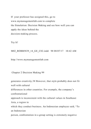 If your professor has assigned this, go to
www.mymanagementlab.com to complete
the Simulation: Decision Making and see how well you can
apply the ideas behind the
decision-making process.
Try It!
M02_ROBB5839_14_GE_C02.indd 98 08/07/17 10:42 AM
http://www.mymanagementlab.com
Chapter 2 Decision Making 99
generates creativity.38 However, that style probably does not fit
well with cultural
differences in other countries. For example, the company’s
confrontational
approach is inconsistent with the cultural values in Southeast
Asia, a region in
which they conduct business. An Indonesian employee said, “To
an Indonesian
person, confrontation in a group setting is extremely negative
 