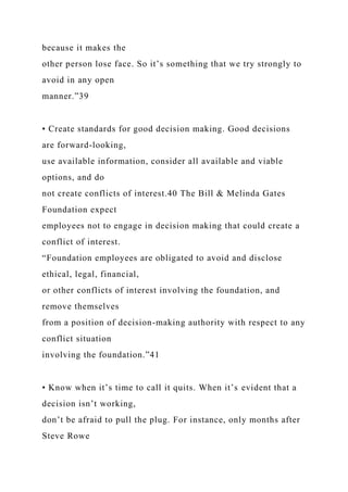 because it makes the
other person lose face. So it’s something that we try strongly to
avoid in any open
manner.”39
• Create standards for good decision making. Good decisions
are forward-looking,
use available information, consider all available and viable
options, and do
not create conflicts of interest.40 The Bill & Melinda Gates
Foundation expect
employees not to engage in decision making that could create a
conflict of interest.
“Foundation employees are obligated to avoid and disclose
ethical, legal, financial,
or other conflicts of interest involving the foundation, and
remove themselves
from a position of decision-making authority with respect to any
conflict situation
involving the foundation.”41
• Know when it’s time to call it quits. When it’s evident that a
decision isn’t working,
don’t be afraid to pull the plug. For instance, only months after
Steve Rowe
 