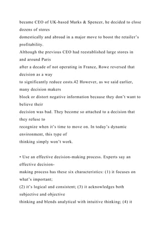 became CEO of UK-based Marks & Spencer, he decided to close
dozens of stores
domestically and abroad in a major move to boost the retailer’s
profitability.
Although the previous CEO had reestablished large stores in
and around Paris
after a decade of not operating in France, Rowe reversed that
decision as a way
to significantly reduce costs.42 However, as we said earlier,
many decision makers
block or distort negative information because they don’t want to
believe their
decision was bad. They become so attached to a decision that
they refuse to
recognize when it’s time to move on. In today’s dynamic
environment, this type of
thinking simply won’t work.
• Use an effective decision-making process. Experts say an
effective decision-
making process has these six characteristics: (1) it focuses on
what’s important;
(2) it’s logical and consistent; (3) it acknowledges both
subjective and objective
thinking and blends analytical with intuitive thinking; (4) it
 