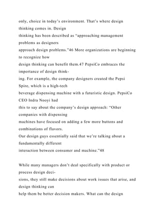 only, choice in today’s environment. That’s where design
thinking comes in. Design
thinking has been described as “approaching management
problems as designers
approach design problems.”46 More organizations are beginning
to recognize how
design thinking can benefit them.47 PepsiCo embraces the
importance of design think-
ing. For example, the company designers created the Pepsi
Spire, which is a high-tech
beverage dispensing machine with a futuristic design. PepsiCo
CEO Indra Nooyi had
this to say about the company’s design approach: “Other
companies with dispensing
machines have focused on adding a few more buttons and
combinations of flavors.
Our design guys essentially said that we’re talking about a
fundamentally different
interaction between consumer and machine.”48
While many managers don’t deal specifically with product or
process design deci-
sions, they still make decisions about work issues that arise, and
design thinking can
help them be better decision makers. What can the design
 