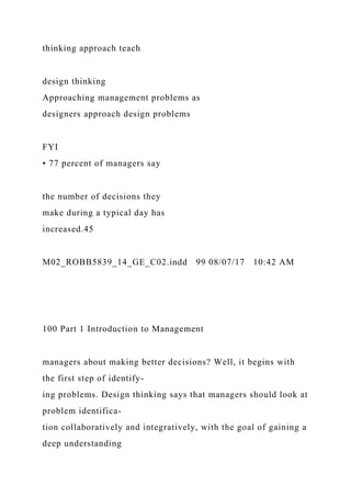 thinking approach teach
design thinking
Approaching management problems as
designers approach design problems
FYI
• 77 percent of managers say
the number of decisions they
make during a typical day has
increased.45
M02_ROBB5839_14_GE_C02.indd 99 08/07/17 10:42 AM
100 Part 1 Introduction to Management
managers about making better decisions? Well, it begins with
the first step of identify-
ing problems. Design thinking says that managers should look at
problem identifica-
tion collaboratively and integratively, with the goal of gaining a
deep understanding
 