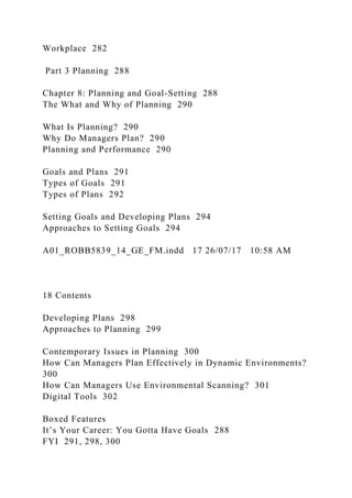 Workplace 282
Part 3 Planning 288
Chapter 8: Planning and Goal-Setting 288
The What and Why of Planning 290
What Is Planning? 290
Why Do Managers Plan? 290
Planning and Performance 290
Goals and Plans 291
Types of Goals 291
Types of Plans 292
Setting Goals and Developing Plans 294
Approaches to Setting Goals 294
A01_ROBB5839_14_GE_FM.indd 17 26/07/17 10:58 AM
18 Contents
Developing Plans 298
Approaches to Planning 299
Contemporary Issues in Planning 300
How Can Managers Plan Effectively in Dynamic Environments?
300
How Can Managers Use Environmental Scanning? 301
Digital Tools 302
Boxed Features
It’s Your Career: You Gotta Have Goals 288
FYI 291, 298, 300
 