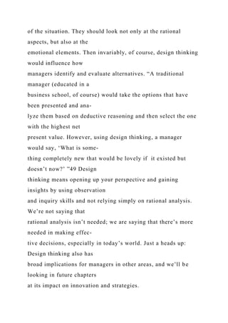of the situation. They should look not only at the rational
aspects, but also at the
emotional elements. Then invariably, of course, design thinking
would influence how
managers identify and evaluate alternatives. “A traditional
manager (educated in a
business school, of course) would take the options that have
been presented and ana-
lyze them based on deductive reasoning and then select the one
with the highest net
present value. However, using design thinking, a manager
would say, ‘What is some-
thing completely new that would be lovely if it existed but
doesn’t now?’ ”49 Design
thinking means opening up your perspective and gaining
insights by using observation
and inquiry skills and not relying simply on rational analysis.
We’re not saying that
rational analysis isn’t needed; we are saying that there’s more
needed in making effec-
tive decisions, especially in today’s world. Just a heads up:
Design thinking also has
broad implications for managers in other areas, and we’ll be
looking in future chapters
at its impact on innovation and strategies.
 