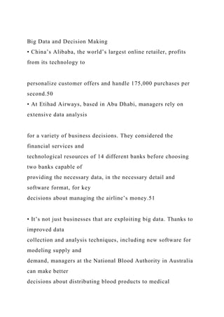 Big Data and Decision Making
• China’s Alibaba, the world’s largest online retailer, profits
from its technology to
personalize customer offers and handle 175,000 purchases per
second.50
• At Etihad Airways, based in Abu Dhabi, managers rely on
extensive data analysis
for a variety of business decisions. They considered the
financial services and
technological resources of 14 different banks before choosing
two banks capable of
providing the necessary data, in the necessary detail and
software format, for key
decisions about managing the airline’s money.51
• It’s not just businesses that are exploiting big data. Thanks to
improved data
collection and analysis techniques, including new software for
modeling supply and
demand, managers at the National Blood Authority in Australia
can make better
decisions about distributing blood products to medical
 