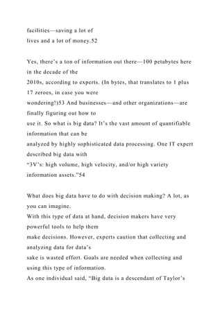 facilities—saving a lot of
lives and a lot of money.52
Yes, there’s a ton of information out there—100 petabytes here
in the decade of the
2010s, according to experts. (In bytes, that translates to 1 plus
17 zeroes, in case you were
wondering!)53 And businesses—and other organizations—are
finally figuring out how to
use it. So what is big data? It’s the vast amount of quantifiable
information that can be
analyzed by highly sophisticated data processing. One IT expert
described big data with
“3V’s: high volume, high velocity, and/or high variety
information assets.”54
What does big data have to do with decision making? A lot, as
you can imagine.
With this type of data at hand, decision makers have very
powerful tools to help them
make decisions. However, experts caution that collecting and
analyzing data for data’s
sake is wasted effort. Goals are needed when collecting and
using this type of information.
As one individual said, “Big data is a descendant of Taylor’s
 
